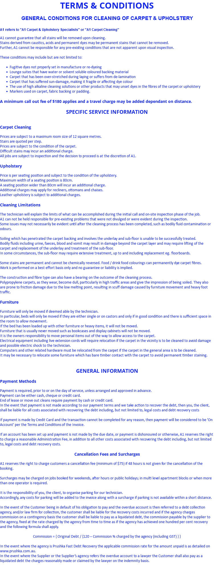 TERMS & CONDITIONS GENERAL CONDITIONS FOR CLEANING OF CARPET & UPHOLSTERY A1 refers to "A1 Carpet & Upholstery Specialists" or "A1 Carpet Cleaning" A1 cannot guarantee that all stains will be removed upon cleaning. Stains derived from caustics, acids and permanent dyes may be permanent stains that cannot be removed. Further, A1 cannot be responsible for any pre-existing conditions that are not apparent upon visual inspection. These conditions may include but are not limited to: Fugitive dyes not properly set in manufacture or re-dyeing Lounge suites that have water or solvent soluble coloured backing material Carpet that has been over-stretched during laying or suffers from de-lamination Carpet that has suffered sun-damage, making it fragile or affecting dye colour The use of high alkaline cleaning solutions or other products that may unset dyes in the fibres of the carpet or upholstery Markers used on carpet, fabric backing or padding. A minimum call out fee of $180 applies and a travel charge may be added dependant on distance. SPECIFIC SERVICE INFORMATION Carpet Cleaning Prices are subject to a maximum room size of 12 square metres. Stairs are quoted per step. Prices are subject to the condition of the carpet. Difficult stains may incur an additional charge. All jobs are subject to inspection and the decision to proceed is at the discretion of A1. Upholstery Price is per seating position and subject to the condition of the upholstery. Maximum width of a seating position is 80cm. A seating position wider than 80cm will incur an additional charge. Additional charges may apply for recliners, ottomans and chaises. Leather upholstery is subject to additional charges. Cleaning Limitations The technician will explain the limits of what can be accomplished during the initial call and on-site inspection phase of the job. A1 can not be held responsible for pre-existing problems that were not divulged or were evident during the inspection. Some issues may not necessarily be evident until after the cleaning process has been completed, such as bodily fluid contamination or odours. Soiling which has penetrated the carpet backing and involves the underlay and sub-floor is unable to be successfully treated. Bodily fluids including urine, faeces, blood and vomit may result in damage beyond the carpet layer and may require lifting of the carpet and replacement of the underlay and treatment of the sub-floor. In some circumstances, the sub-floor may require extensive treatment, up to and including replacement eg. floorboards. Some stains are permanent and cannot be chemically reversed. Food / drink food colourings can permanently dye carpet fibres. Work is performed on a best effort basis only and no guarantee or liability is implied. The construction and fibre type can also have a bearing on the outcome of the cleaning process. Polypropylene carpets, as they wear, become dull, particularly in high traffic areas and give the impression of being soiled. They also are prone to friction damage due to the low melting point, resulting in scuff damage caused by furniture movement and heavy foot traffic. Furniture Furniture will only be moved if deemed able by the technician. In particular, beds will only be moved if they are either single or on castors and only if in good condition and there is sufficient space in the room to allow movement. If the bed has been loaded up with other furniture or heavy items, it will not be moved. Furniture that is usually never moved such as bookcases and display cabinets will not be moved. It is the owners responsibility to move personal items out of the way to allow access to the carpet. Electrical equipment including live extension cords will require relocation if the carpet in the vicinity is to be cleaned to avoid damage and possible electric shock to the technician. Computers and other related hardware must be relocated from the carpet if the carpet in the general area is to be cleaned. It may be necessary to relocate some furniture which has bare timber contact with the carpet to avoid permanent timber staining. GENERAL INFORMATION Payment Methods Payment is required, prior to or on the day of service, unless arranged and approved in advance. Payment can be either cash, cheque or credit card. End of lease or move out cleans require payment by cash or credit card. In the event that payment is not made according to our payment terms and we take action to recover the debt, then you, the client, shall be liable for all costs associated with recovering the debt including, but not limited to, legal costs and debt recovery costs If payment is made by Credit Card and the transaction cannot be completed for any reason, then payment will be considered to be 'On Account' per the Terms and Conditions of the Invoice. If an account has been set up and payment is not made by the due date, or payment is dishonoured or otherwise, A1 reserves the right to charge a reasonable Administration Fee, in addition to all other costs associated with recovering the debt including, but not limited to, legal costs and debt recovery costs. Cancellation Fees and Surcharges A1 reserves the right to charge customers a cancellation fee (minimum of $75) if 48 hours is not given for the cancellation of the booking. Surcharges may be charged on jobs booked for weekends, after hours or public holidays; in multi level apartment blocks or when more than one operator is required. It is the responsibility of you, the client, to organise parking for our technician. Accordingly, any costs for parking will be added to the invoice along with a surcharge if parking is not available within a short distance. In the event of the Customer being in default of his obligation to pay and the overdue account is then referred to a debt collection agency, and/or law firm for collection, the customer shall be liable for the recovery costs incurred and if the agency charges commission on a contingency basis the customer shall be liable to pay as a liquidated debt, the commission payable by the supplier to the agency, fixed at the rate charged by the agency from time to time as if the agency has achieved one hundred per cent recovery and the following formula shall apply. Commission = { Original Debt / {120 – Commission % charged by the agency (including GST) } } In the event where the agency is Prushka Fast Debt Recovery the applicable commission rate for the amount unpaid is as detailed on www.prushka.com.au. In the event where the Supplier or the Supplier’s agency refers the overdue account to a lawyer the Customer shall also pay as a liquidated debt the charges reasonably made or claimed by the lawyer on the indemnity basis. 
