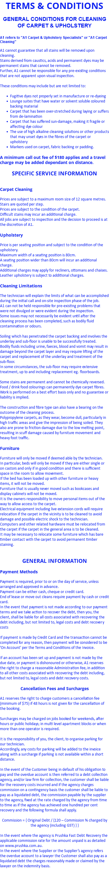TERMS & CONDITIONS GENERAL CONDITIONS FOR CLEANING OF CARPET & UPHOLSTERY A1 refers to "A1 Carpet & Upholstery Specialists" or "A1 Carpet Cleaning" A1 cannot guarantee that all stains will be removed upon cleaning. Stains derived from caustics, acids and permanent dyes may be permanent stains that cannot be removed. Further, A1 cannot be responsible for any pre-existing conditions that are not apparent upon visual inspection. These conditions may include but are not limited to: Fugitive dyes not properly set in manufacture or re-dyeing Lounge suites that have water or solvent soluble coloured backing material Carpet that has been over-stretched during laying or suffers from de-lamination Carpet that has suffered sun-damage, making it fragile or affecting dye colour The use of high alkaline cleaning solutions or other products that may unset dyes in the fibres of the carpet or upholstery Markers used on carpet, fabric backing or padding. A minimum call out fee of $180 applies and a travel charge may be added dependant on distance. SPECIFIC SERVICE INFORMATION Carpet Cleaning Prices are subject to a maximum room size of 12 square metres. Stairs are quoted per step. Prices are subject to the condition of the carpet. Difficult stains may incur an additional charge. All jobs are subject to inspection and the decision to proceed is at the discretion of A1. Upholstery Price is per seating position and subject to the condition of the upholstery. Maximum width of a seating position is 80cm. A seating position wider than 80cm will incur an additional charge. Additional charges may apply for recliners, ottomans and chaises. Leather upholstery is subject to additional charges. Cleaning Limitations The technician will explain the limits of what can be accomplished during the initial call and on-site inspection phase of the job. A1 can not be held responsible for pre-existing problems that were not divulged or were evident during the inspection. Some issues may not necessarily be evident until after the cleaning process has been completed, such as bodily fluid contamination or odours. Soiling which has penetrated the carpet backing and involves the underlay and sub-floor is unable to be successfully treated. Bodily fluids including urine, faeces, blood and vomit may result in damage beyond the carpet layer and may require lifting of the carpet and replacement of the underlay and treatment of the sub-floor. In some circumstances, the sub-floor may require extensive treatment, up to and including replacement eg. floorboards. Some stains are permanent and cannot be chemically reversed. Food / drink food colourings can permanently dye carpet fibres. Work is performed on a best effort basis only and no guarantee or liability is implied. The construction and fibre type can also have a bearing on the outcome of the cleaning process. Polypropylene carpets, as they wear, become dull, particularly in high traffic areas and give the impression of being soiled. They also are prone to friction damage due to the low melting point, resulting in scuff damage caused by furniture movement and heavy foot traffic. Furniture Furniture will only be moved if deemed able by the technician. In particular, beds will only be moved if they are either single or on castors and only if in good condition and there is sufficient space in the room to allow movement. If the bed has been loaded up with other furniture or heavy items, it will not be moved. Furniture that is usually never moved such as bookcases and display cabinets will not be moved. It is the owners responsibility to move personal items out of the way to allow access to the carpet. Electrical equipment including live extension cords will require relocation if the carpet in the vicinity is to be cleaned to avoid damage and possible electric shock to the technician. Computers and other related hardware must be relocated from the carpet if the carpet in the general area is to be cleaned. It may be necessary to relocate some furniture which has bare timber contact with the carpet to avoid permanent timber staining. GENERAL INFORMATION Payment Methods Payment is required, prior to or on the day of service, unless arranged and approved in advance. Payment can be either cash, cheque or credit card. End of lease or move out cleans require payment by cash or credit card. In the event that payment is not made according to our payment terms and we take action to recover the debt, then you, the client, shall be liable for all costs associated with recovering the debt including, but not limited to, legal costs and debt recovery costs If payment is made by Credit Card and the transaction cannot be completed for any reason, then payment will be considered to be 'On Account' per the Terms and Conditions of the Invoice. If an account has been set up and payment is not made by the due date, or payment is dishonoured or otherwise, A1 reserves the right to charge a reasonable Administration Fee, in addition to all other costs associated with recovering the debt including, but not limited to, legal costs and debt recovery costs. Cancellation Fees and Surcharges A1 reserves the right to charge customers a cancellation fee (minimum of $75) if 48 hours is not given for the cancellation of the booking. Surcharges may be charged on jobs booked for weekends, after hours or public holidays; in multi level apartment blocks or when more than one operator is required. It is the responsibility of you, the client, to organise parking for our technician. Accordingly, any costs for parking will be added to the invoice along with a surcharge if parking is not available within a short distance. In the event of the Customer being in default of his obligation to pay and the overdue account is then referred to a debt collection agency, and/or law firm for collection, the customer shall be liable for the recovery costs incurred and if the agency charges commission on a contingency basis the customer shall be liable to pay as a liquidated debt, the commission payable by the supplier to the agency, fixed at the rate charged by the agency from time to time as if the agency has achieved one hundred per cent recovery and the following formula shall apply. Commission = { Original Debt / {120 – Commission % charged by the agency (including GST) } } In the event where the agency is Prushka Fast Debt Recovery the applicable commission rate for the amount unpaid is as detailed on www.prushka.com.au. In the event where the Supplier or the Supplier’s agency refers the overdue account to a lawyer the Customer shall also pay as a liquidated debt the charges reasonably made or claimed by the lawyer on the indemnity basis. 